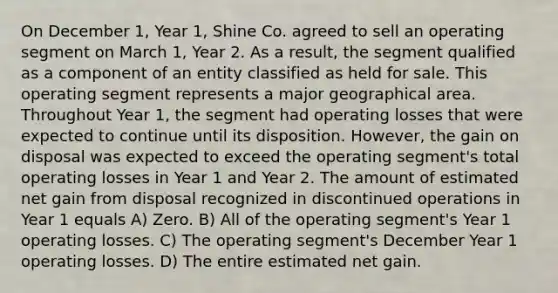 On December 1, Year 1, Shine Co. agreed to sell an operating segment on March 1, Year 2. As a result, the segment qualified as a component of an entity classified as held for sale. This operating segment represents a major geographical area. Throughout Year 1, the segment had operating losses that were expected to continue until its disposition. However, the gain on disposal was expected to exceed the operating segment's total operating losses in Year 1 and Year 2. The amount of estimated net gain from disposal recognized in discontinued operations in Year 1 equals A) Zero. B) All of the operating segment's Year 1 operating losses. C) The operating segment's December Year 1 operating losses. D) The entire estimated net gain.