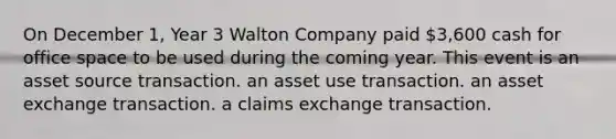 On December 1, Year 3 Walton Company paid 3,600 cash for office space to be used during the coming year. This event is an asset source transaction. an asset use transaction. an asset exchange transaction. a claims exchange transaction.