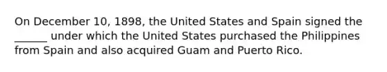 On December 10, 1898, the United States and Spain signed the ______ under which the United States purchased the Philippines from Spain and also acquired Guam and Puerto Rico.