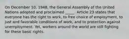 On December 10, 1948, the General Assembly of the United Nations adopted and proclaimed _____. Article 23 states that everyone has the right to work, to free choice of employment, to just and favorable conditions of work, and to protection against unemployment. Yet, workers around the world are still fighting for these basic rights.