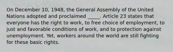 On December 10, 1948, the General Assembly of the United Nations adopted and proclaimed _____. Article 23 states that everyone has the right to work, to free choice of employment, to just and favorable conditions of work, and to protection against unemployment. Yet, workers around the world are still fighting for these basic rights.