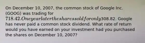 On December 10​, ​2007, the common stock of Google Inc.​ (GOOG) was trading for ​718.42. One year later the shares sold for only ​308.82. Google has never paid a common stock dividend. What rate of return would you have earned on your investment had you purchased the shares on December 10​, ​2007?