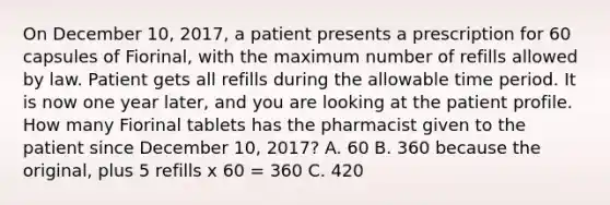 On December 10, 2017, a patient presents a prescription for 60 capsules of Fiorinal, with the maximum number of refills allowed by law. Patient gets all refills during the allowable time period. It is now one year later, and you are looking at the patient profile. How many Fiorinal tablets has the pharmacist given to the patient since December 10, 2017? A. 60 B. 360 because the original, plus 5 refills x 60 = 360 C. 420