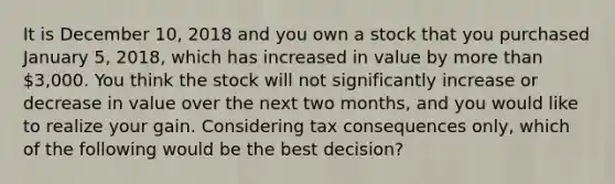 It is December 10, 2018 and you own a stock that you purchased January 5, 2018, which has increased in value by more than 3,000. You think the stock will not significantly increase or decrease in value over the next two months, and you would like to realize your gain. Considering tax consequences only, which of the following would be the best decision?