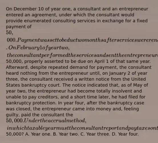 On December 10 of year one, a consultant and an entrepreneur entered an agreement, under which the consultant would provide enumerated consulting services in exchange for a fixed payment of 50,000. Payment was set to be due two months after services were rendered. On February 1 of year two, the consultant performed the services and sent the entrepreneur a bill for50,000, properly asserted to be due on April 1 of that same year. Afterward, despite repeated demand for payment, the consultant heard nothing from the entrepreneur until, on January 2 of year three, the consultant received a written notice from the United States bankruptcy court. The notice indicated that, as of May of year two, the entrepreneur had become totally insolvent and unable to pay creditors, and a short time later, he had filed for bankruptcy protection. In year four, after the bankruptcy case was closed, the entrepreneur came into money and, feeling guilty, paid the consultant the 50,000. Under the accrual method, in which taxable year must the consultant report and pay taxes on the50,000? A. Year one. B. Year two. C. Year three. D. Year four.