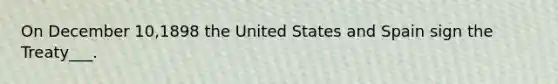 On December 10,1898 the United States and Spain sign the Treaty___.