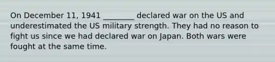 On December 11, 1941 ________ declared war on the US and underestimated the US military strength. They had no reason to fight us since we had declared war on Japan. Both wars were fought at the same time.