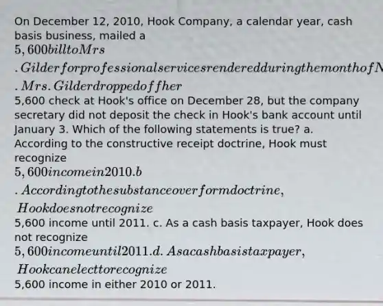 On December 12, 2010, Hook Company, a calendar year, cash basis business, mailed a 5,600 bill to Mrs. Gilder for professional services rendered during the month of November. Mrs. Gilder dropped off her5,600 check at Hook's office on December 28, but the company secretary did not deposit the check in Hook's bank account until January 3. Which of the following statements is true? a. According to the constructive receipt doctrine, Hook must recognize 5,600 income in 2010. b. According to the substance over form doctrine, Hook does not recognize5,600 income until 2011. c. As a cash basis taxpayer, Hook does not recognize 5,600 income until 2011. d. As a cash basis taxpayer, Hook can elect to recognize5,600 income in either 2010 or 2011.