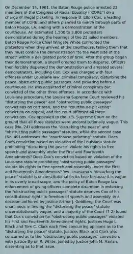 On December 14, 1961, the Baton Rouge police arrested 23 members of the Congress of Racial Equality ("CORE") on a charge of illegal picketing. In response B. Elton Cox, a leading member of CORE, and others planned to march through parts of Baton Rouge, LA, ending with a demonstration at the courthouse. An estimated 1,500 to 3,800 protesters demonstrated during the hearings of the 23 jailed members. Baton Rouge Police Chief Wingate White confronted the protestors when they arrived at the courthouse, telling them that they must confine the demonstration "to the west side of the street" within a designated period of time. After the group began their demonstration, a sheriff ordered them to disperse. Officers then forcibly dispersed the demonstration and arrested several demonstrators, including Cox. Cox was charged with four offenses under Louisiana law: criminal conspiracy, disturbing the peace, obstructing public passages, and picketing before a courthouse. He was acquitted of criminal conspiracy but convicted of the other three offenses. In accordance with Louisiana procedure, the Louisiana Supreme Court reviewed his "disturbing the peace" and "obstructing public passages" convictions on certiorari, and the "courthouse picketing" conviction on appeal, and the court affirmed all three convictions. Cox appealed to the U.S. Supreme Court on the ground that all three statutes were unconstitutionally vague. This case (No. 24) addresses the "disturbing the peace" and "obstructing public passages" statutes, while the second case (No. 49) addresses the "courthouse picketing" statute. Does Cox's conviction based on violation of the Louisiana statute prohibiting "disturbing the peace" violate his rights to free speech and assembly under the First and Fourteenth Amendments? Does Cox's conviction based on violation of the Louisiana statute prohibiting "obstructing public passages" violate his rights to free speech and assembly under the First and Fourteenth Amendments? Yes. Louisiana's "disturbing the peace" statute is unconstitutional on its face because it is vague in its overly broad scope, and the policy of Baton Rouge law enforcement of giving officers complete discretion in enforcing the "obstructing public passages" statute deprives Cox of his constitutional rights to freedom of speech and assembly. In a decision authored by Justice Arthur J. Goldberg, the Court was unanimous in finding the "disturbing the peace" statute unconstitutionally vague, and a majority of the Court (7-2) found that Cox's conviction for "obstructing public passages" violated his First and Fourteenth Amendment rights. Justices Hugo L. Black and Tom C. Clark each filed concurring opinions as to the "disturbing the peace" statute. Justices Black and Clark also concurred as to the "obstructing public passages" conviction, with Justice Byron R. White, joined by Justice John M. Harlan, dissenting as to that issue.