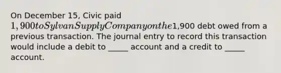 On December 15, Civic paid 1,900 to Sylvan Supply Company on the1,900 debt owed from a previous transaction. The journal entry to record this transaction would include a debit to _____ account and a credit to _____ account.