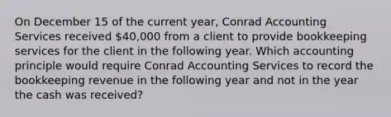 On December 15 of the current year, Conrad Accounting Services received 40,000 from a client to provide bookkeeping services for the client in the following year. Which accounting principle would require Conrad Accounting Services to record the bookkeeping revenue in the following year and not in the year the cash was received?