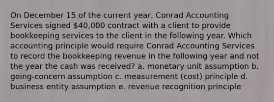 On December 15 of the current year, Conrad Accounting Services signed 40,000 contract with a client to provide bookkeeping services to the client in the following year. Which accounting principle would require Conrad Accounting Services to record the bookkeeping revenue in the following year and not the year the cash was received? a. monetary unit assumption b. going-concern assumption c. measurement (cost) principle d. business entity assumption e. revenue recognition principle