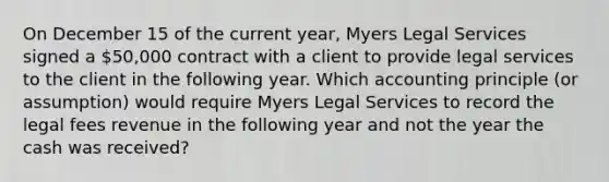 On December 15 of the current year, Myers Legal Services signed a 50,000 contract with a client to provide legal services to the client in the following year. Which accounting principle (or assumption) would require Myers Legal Services to record the legal fees revenue in the following year and not the year the cash was received?