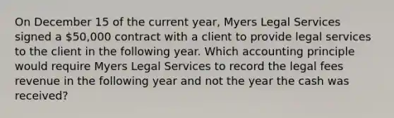 On December 15 of the current year, Myers Legal Services signed a 50,000 contract with a client to provide legal services to the client in the following year. Which accounting principle would require Myers Legal Services to record the legal fees revenue in the following year and not the year the cash was received?