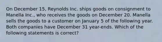 On December 15, Reynolds Inc. ships goods on consignment to Manella Inc., who receives the goods on December 20. Manella sells the goods to a customer on January 5 of the following year. Both companies have December 31 year-ends. Which of the following statements is correct?