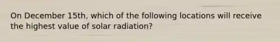 On December 15th, which of the following locations will receive the highest value of <a href='https://www.questionai.com/knowledge/kr1ksgm4Kk-solar-radiation' class='anchor-knowledge'>solar radiation</a>?