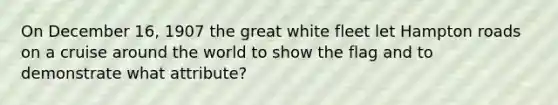 On December 16, 1907 the great white fleet let Hampton roads on a cruise around the world to show the flag and to demonstrate what attribute?