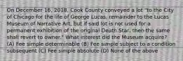 On December 16, 2018, Cook County conveyed a lot "to the City of Chicago for the life of George Lucas, remainder to the Lucas Museum of Narrative Art, but if said lot is not used for a permanent exhibition of the original Death Star, then the same shall revert to owner." What interest did the Museum acquire? (A) Fee simple determinable (B) Fee simple subject to a condition subsequent (C) Fee simple absolute (D) None of the above