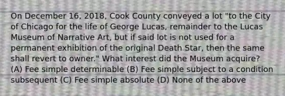 On December 16, 2018, Cook County conveyed a lot "to the City of Chicago for the life of George Lucas, remainder to the Lucas Museum of Narrative Art, but if said lot is not used for a permanent exhibition of the original Death Star, then the same shall revert to owner." What interest did the Museum acquire? (A) Fee simple determinable (B) Fee simple subject to a condition subsequent (C) Fee simple absolute (D) None of the above