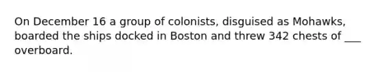 On December 16 a group of colonists, disguised as Mohawks, boarded the ships docked in Boston and threw 342 chests of ___ overboard.