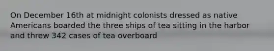 On December 16th at midnight colonists dressed as native Americans boarded the three ships of tea sitting in the harbor and threw 342 cases of tea overboard