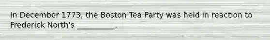 In December 1773, the Boston Tea Party was held in reaction to Frederick North's __________.