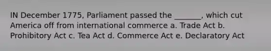 IN December 1775, Parliament passed the _______, which cut America off from international commerce a. Trade Act b. Prohibitory Act c. Tea Act d. Commerce Act e. Declaratory Act