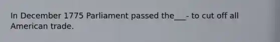 In December 1775 Parliament passed the___- to cut off all American trade.