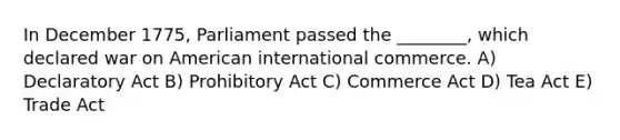 In December 1775, Parliament passed the ________, which declared war on American international commerce. A) Declaratory Act B) Prohibitory Act C) Commerce Act D) Tea Act E) Trade Act