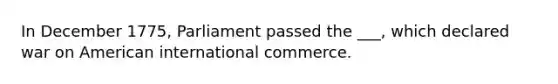 In December 1775, Parliament passed the ___, which declared war on American international commerce.