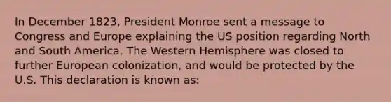 In December 1823, President Monroe sent a message to Congress and Europe explaining the US position regarding <a href='https://www.questionai.com/knowledge/kAdz8zgqJl-north-and-south' class='anchor-knowledge'>north and south</a> America. The Western Hemisphere was closed to further European colonization, and would be protected by the U.S. This declaration is known as: