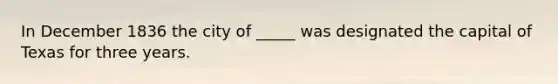 In December 1836 the city of _____ was designated the capital of Texas for three years.