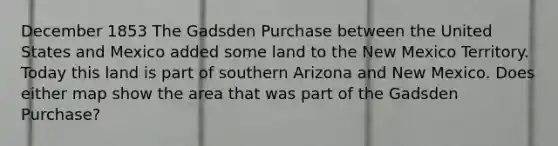 December 1853 The Gadsden Purchase between the United States and Mexico added some land to the New Mexico Territory. Today this land is part of southern Arizona and New Mexico. Does either map show the area that was part of the Gadsden Purchase?