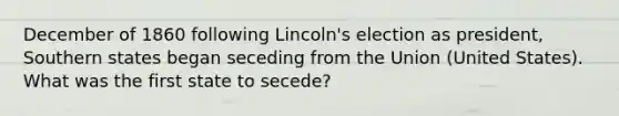 December of 1860 following Lincoln's election as president, Southern states began seceding from the Union (United States). What was the first state to secede?