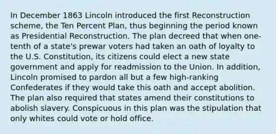 In December 1863 Lincoln introduced the first Reconstruction scheme, the Ten Percent Plan, thus beginning the period known as Presidential Reconstruction. The plan decreed that when one-tenth of a state's prewar voters had taken an oath of loyalty to the U.S. Constitution, its citizens could elect a new state government and apply for readmission to the Union. In addition, Lincoln promised to pardon all but a few high-ranking Confederates if they would take this oath and accept abolition. The plan also required that states amend their constitutions to abolish slavery. Conspicuous in this plan was the stipulation that only whites could vote or hold office.