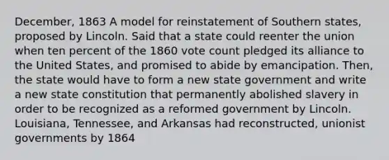 December, 1863 A model for reinstatement of Southern states, proposed by Lincoln. Said that a state could reenter the union when ten percent of the 1860 vote count pledged its alliance to the United States, and promised to abide by emancipation. Then, the state would have to form a new state government and write a new state constitution that permanently abolished slavery in order to be recognized as a reformed government by Lincoln. Louisiana, Tennessee, and Arkansas had reconstructed, unionist governments by 1864