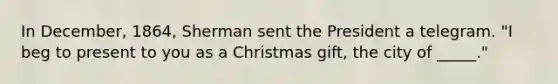 In December, 1864, Sherman sent the President a telegram. "I beg to present to you as a Christmas gift, the city of _____."