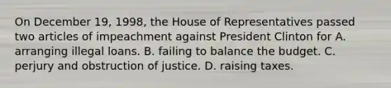 On December 19, 1998, the House of Representatives passed two articles of impeachment against President Clinton for A. arranging illegal loans. B. failing to balance the budget. C. perjury and obstruction of justice. D. raising taxes.