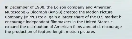 In December of 1908, the Edison company and American Mutoscope & Biograph (AM&B) created the Motion Picture Company (MPPC) to: a. gain a larger share of the U.S market b. encourage independent filmmakers in the United States c. expand the distribution of American films abroad d. encourage the production of feature-length motion pictures