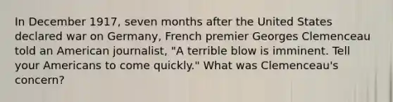 In December 1917, seven months after the United States declared war on Germany, French premier Georges Clemenceau told an American journalist, "A terrible blow is imminent. Tell your Americans to come quickly." What was Clemenceau's concern?