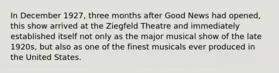 In December 1927, three months after Good News had opened, this show arrived at the Ziegfeld Theatre and immediately established itself not only as the major musical show of the late 1920s, but also as one of the finest musicals ever produced in the United States.