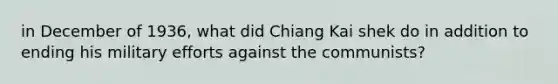 in December of 1936, what did Chiang Kai shek do in addition to ending his military efforts against the communists?