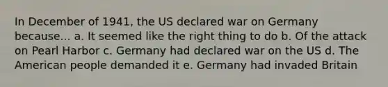 In December of 1941, the US declared war on Germany because... a. It seemed like the right thing to do b. Of the attack on Pearl Harbor c. Germany had declared war on the US d. The American people demanded it e. Germany had invaded Britain