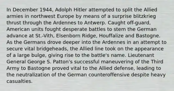 In December 1944, Adolph Hitler attempted to split the Allied armies in northwest Europe by means of a surprise blitzkrieg thrust through the Ardennes to Antwerp. Caught off-guard, American units fought desperate battles to stem the German advance at St.-Vith, Elsenborn Ridge, Houffalize and Bastogne. As the Germans drove deeper into the Ardennes in an attempt to secure vital bridgeheads, the Allied line took on the appearance of a large bulge, giving rise to the battle's name. Lieutenant General George S. Patton's successful maneuvering of the Third Army to Bastogne proved vital to the Allied defense, leading to the neutralization of the German counteroffensive despite heavy casualties.