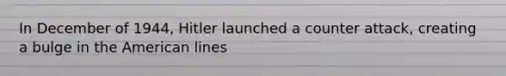 In December of 1944, Hitler launched a counter attack, creating a bulge in the American lines