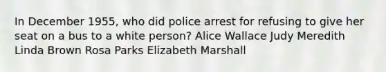 In December 1955, who did police arrest for refusing to give her seat on a bus to a white person? Alice Wallace Judy Meredith Linda Brown Rosa Parks Elizabeth Marshall