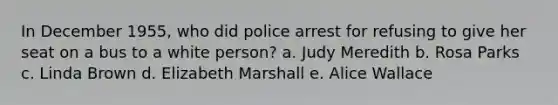 In December 1955, who did police arrest for refusing to give her seat on a bus to a white person? a. Judy Meredith b. Rosa Parks c. Linda Brown d. Elizabeth Marshall e. Alice Wallace