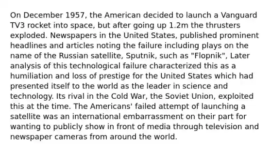 On December 1957, the American decided to launch a Vanguard TV3 rocket into space, but after going up 1.2m the thrusters exploded. Newspapers in the United States, published prominent headlines and articles noting the failure including plays on the name of the Russian satellite, Sputnik, such as "Flopnik", Later analysis of this technological failure characterized this as a humiliation and loss of prestige for the United States which had presented itself to the world as the leader in science and technology. Its rival in the Cold War, the Soviet Union, exploited this at the time. The Americans' failed attempt of launching a satellite was an international embarrassment on their part for wanting to publicly show in front of media through television and newspaper cameras from around the world.