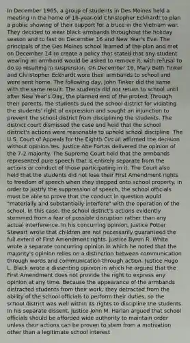 In December 1965, a group of students in Des Moines held a meeting in the home of 16-year-old Christopher Eckhardt to plan a public showing of their support for a truce in the Vietnam war. They decided to wear black armbands throughout the holiday season and to fast on December 16 and New Year's Eve. The principals of the Des Moines school learned of the plan and met on December 14 to create a policy that stated that any student wearing an armband would be asked to remove it, with refusal to do so resulting in suspension. On December 16, Mary Beth Tinker and Christopher Eckhardt wore their armbands to school and were sent home. The following day, John Tinker did the same with the same result. The students did not return to school until after New Year's Day, the planned end of the protest.Through their parents, the students sued the school district for violating the students' right of expression and sought an injunction to prevent the school district from disciplining the students. The district court dismissed the case and held that the school district's actions were reasonable to uphold school discipline. The U.S. Court of Appeals for the Eighth Circuit affirmed the decision without opinion.Yes. Justice Abe Fortas delivered the opinion of the 7-2 majority. The Supreme Court held that the armbands represented pure speech that is entirely separate from the actions or conduct of those participating in it. The Court also held that the students did not lose their First Amendment rights to freedom of speech when they stepped onto school property. In order to justify the suppression of speech, the school officials must be able to prove that the conduct in question would "materially and substantially interfere" with the operation of the school. In this case, the school district's actions evidently stemmed from a fear of possible disruption rather than any actual interference. In his concurring opinion, Justice Potter Stewart wrote that children are not necessarily guaranteed the full extent of First Amendment rights. Justice Byron R. White wrote a separate concurring opinion in which he noted that the majority's opinion relies on a distinction between communication through words and communication through action. Justice Hugo L. Black wrote a dissenting opinion in which he argued that the First Amendment does not provide the right to express any opinion at any time. Because the appearance of the armbands distracted students from their work, they detracted from the ability of the school officials to perform their duties, so the school district was well within its rights to discipline the students. In his separate dissent, Justice John M. Harlan argued that school officials should be afforded wide authority to maintain order unless their actions can be proven to stem from a motivation other than a legitimate school interest