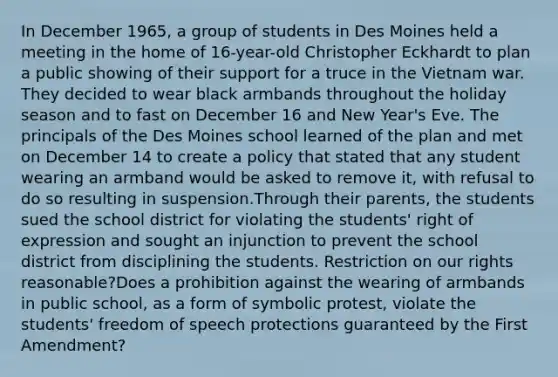 In December 1965, a group of students in Des Moines held a meeting in the home of 16-year-old Christopher Eckhardt to plan a public showing of their support for a truce in the Vietnam war. They decided to wear black armbands throughout the holiday season and to fast on December 16 and New Year's Eve. The principals of the Des Moines school learned of the plan and met on December 14 to create a policy that stated that any student wearing an armband would be asked to remove it, with refusal to do so resulting in suspension.Through their parents, the students sued the school district for violating the students' right of expression and sought an injunction to prevent the school district from disciplining the students. Restriction on our rights reasonable?Does a prohibition against the wearing of armbands in public school, as a form of symbolic protest, violate the students' freedom of speech protections guaranteed by the First Amendment?